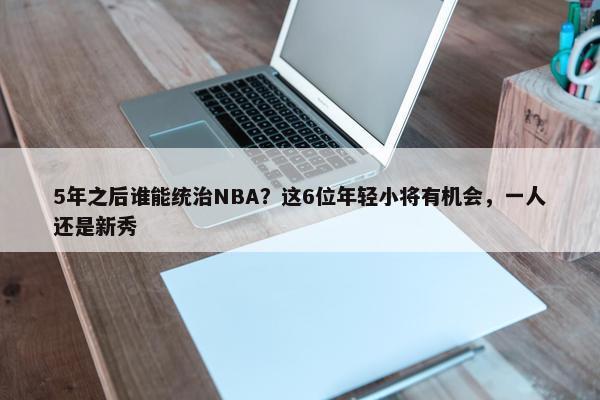 5年之后谁能统治NBA？这6位年轻小将有机会，一人还是新秀