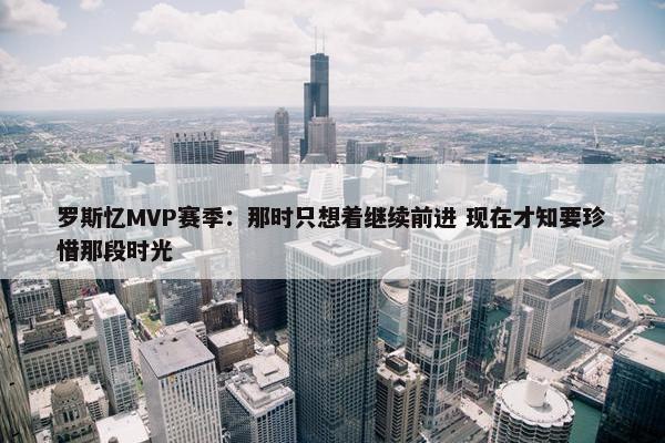 罗斯忆MVP赛季：那时只想着继续前进 现在才知要珍惜那段时光