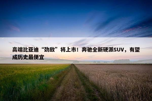 高端比亚迪“劲敌”将上市！奔驰全新硬派SUV，有望成历史最便宜