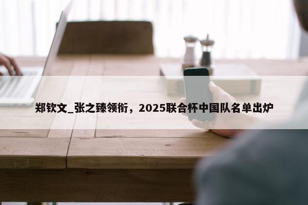 郑钦文_张之臻领衔，2025联合杯中国队名单出炉