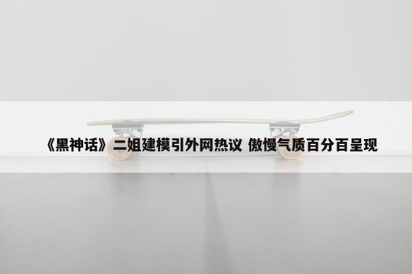 《黑神话》二姐建模引外网热议 傲慢气质百分百呈现