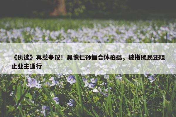 《执迷》再惹争议！吴慷仁孙俪合体拍摄，被指扰民还阻止业主通行