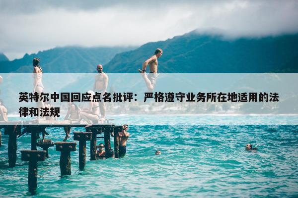 英特尔中国回应点名批评：严格遵守业务所在地适用的法律和法规