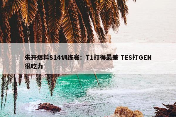 朱开爆料S14训练赛：T1打得最差 TES打GEN很吃力