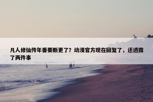 凡人修仙传年番要断更了？动漫官方现在回复了，还透露了两件事