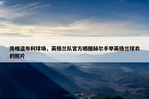 亮相温布利球场，英格兰队官方晒图赫尔手举英格兰球衣的照片