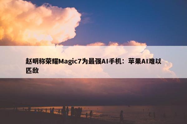 赵明称荣耀Magic7为最强AI手机：苹果AI难以匹敌