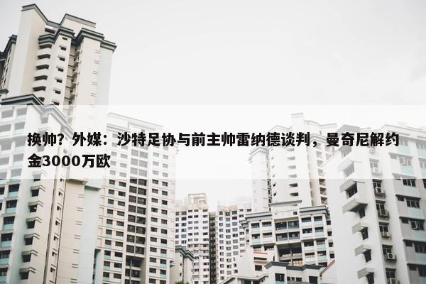 换帅？外媒：沙特足协与前主帅雷纳德谈判，曼奇尼解约金3000万欧