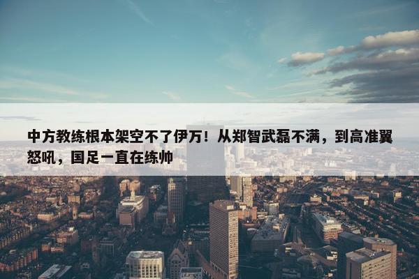 中方教练根本架空不了伊万！从郑智武磊不满，到高准翼怒吼，国足一直在练帅