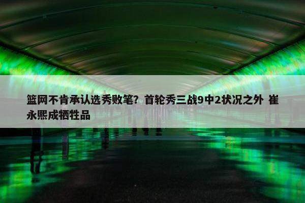 篮网不肯承认选秀败笔？首轮秀三战9中2状况之外 崔永熙成牺牲品