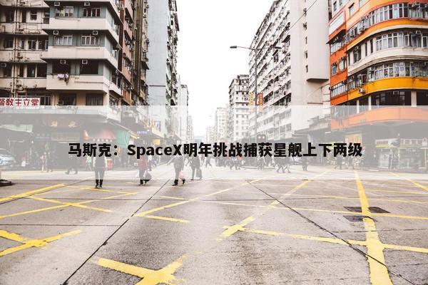 马斯克：SpaceX明年挑战捕获星舰上下两级