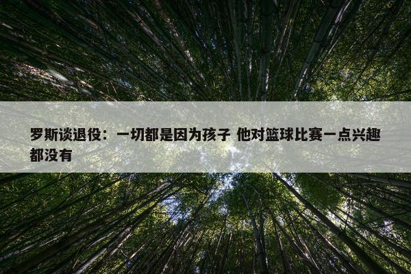 罗斯谈退役：一切都是因为孩子 他对篮球比赛一点兴趣都没有