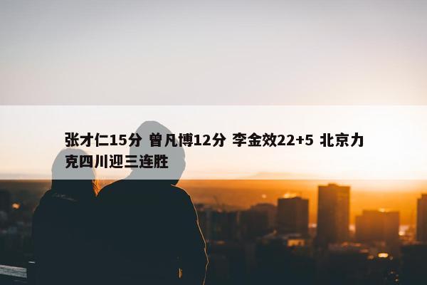 张才仁15分 曾凡博12分 李金效22+5 北京力克四川迎三连胜