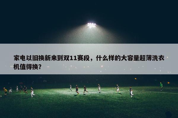 家电以旧换新来到双11赛段，什么样的大容量超薄洗衣机值得换？