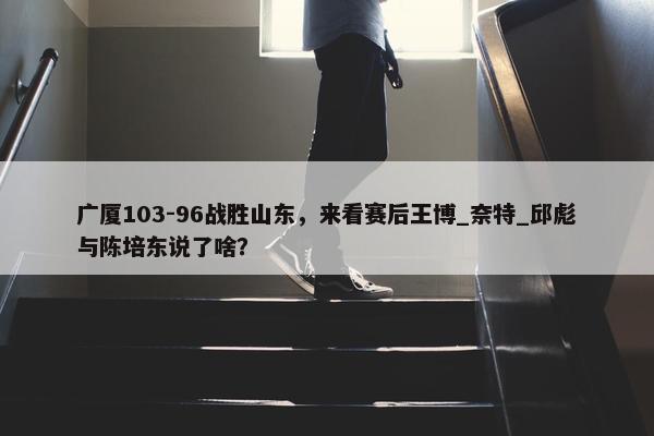 广厦103-96战胜山东，来看赛后王博_奈特_邱彪与陈培东说了啥？