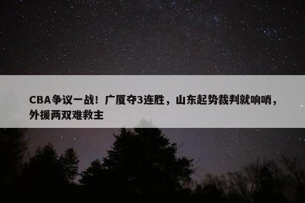 CBA争议一战！广厦夺3连胜，山东起势裁判就响哨，外援两双难救主