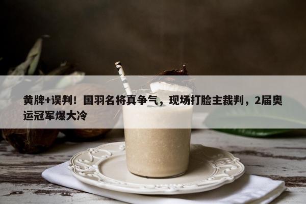 黄牌+误判！国羽名将真争气，现场打脸主裁判，2届奥运冠军爆大冷