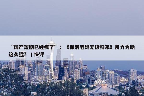 “国产短剧已经疯了”：《保洁老妈无极归来》用力为啥这么猛？丨快评