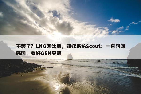 不装了？LNG淘汰后，韩媒采访Scout：一直想回韩国！看好GEN夺冠