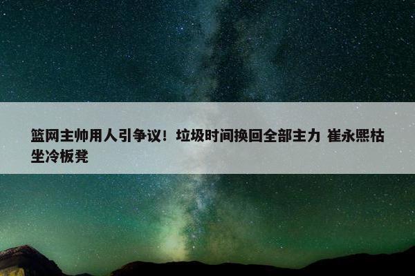 篮网主帅用人引争议！垃圾时间换回全部主力 崔永熙枯坐冷板凳