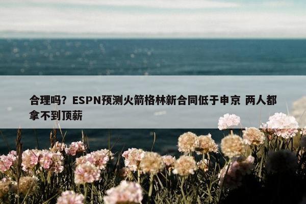 合理吗？ESPN预测火箭格林新合同低于申京 两人都拿不到顶薪