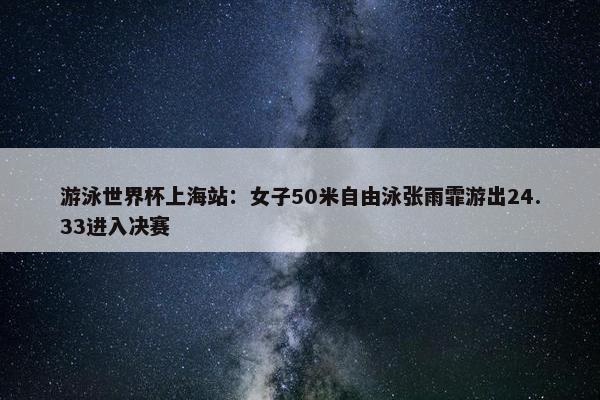 游泳世界杯上海站：女子50米自由泳张雨霏游出24.33进入决赛