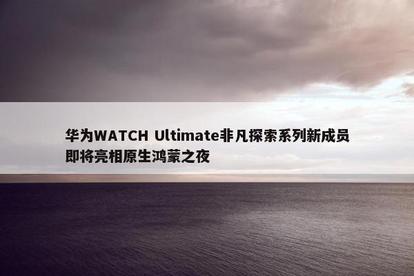 华为WATCH Ultimate非凡探索系列新成员即将亮相原生鸿蒙之夜