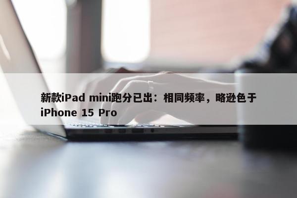 新款iPad mini跑分已出：相同频率，略逊色于iPhone 15 Pro