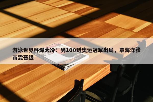 游泳世界杯爆大冷：男100蛙奥运冠军出局，覃海洋张雨霏晋级