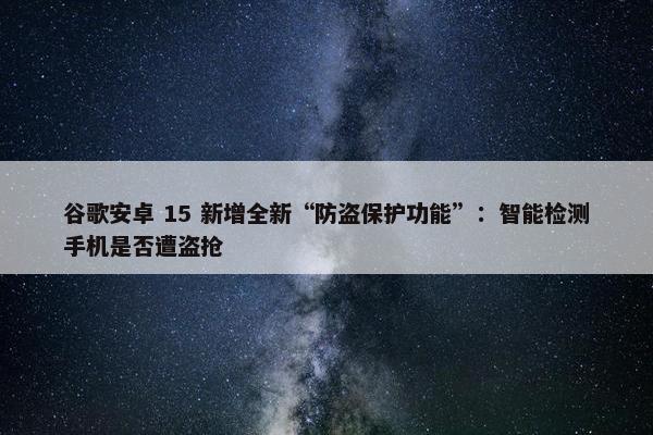 谷歌安卓 15 新增全新“防盗保护功能”：智能检测手机是否遭盗抢