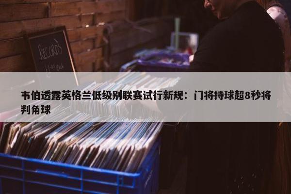 韦伯透露英格兰低级别联赛试行新规：门将持球超8秒将判角球