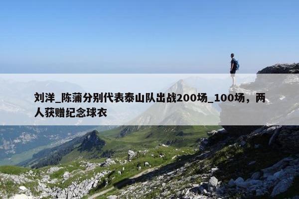 刘洋_陈蒲分别代表泰山队出战200场_100场，两人获赠纪念球衣