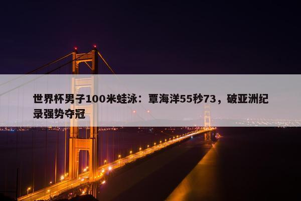 世界杯男子100米蛙泳：覃海洋55秒73，破亚洲纪录强势夺冠