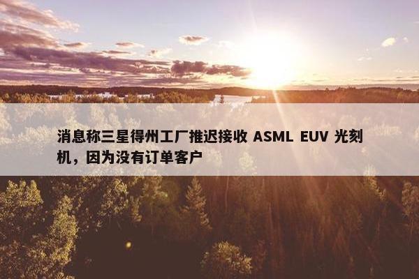 消息称三星得州工厂推迟接收 ASML EUV 光刻机，因为没有订单客户