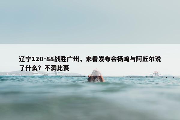 辽宁120-88战胜广州，来看发布会杨鸣与阿丘尔说了什么？不满比赛