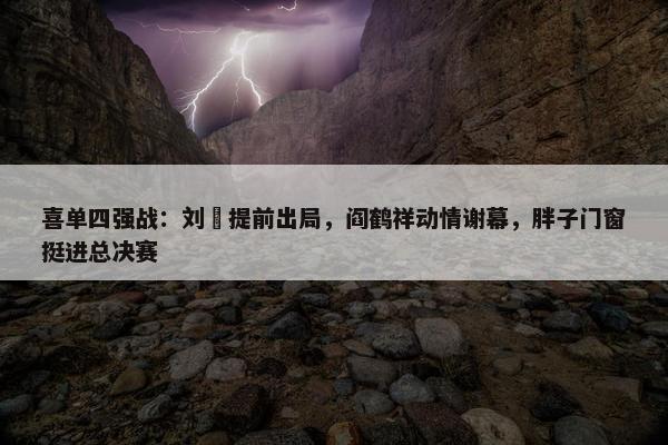 喜单四强战：刘旸提前出局，阎鹤祥动情谢幕，胖子门窗挺进总决赛