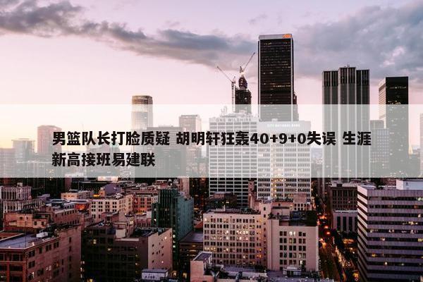 男篮队长打脸质疑 胡明轩狂轰40+9+0失误 生涯新高接班易建联