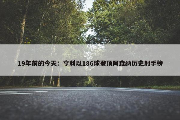 19年前的今天：亨利以186球登顶阿森纳历史射手榜