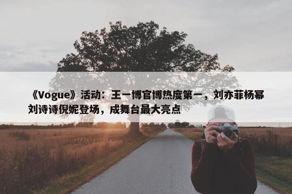 《Vogue》活动：王一博官博热度第一，刘亦菲杨幂刘诗诗倪妮登场，成舞台最大亮点