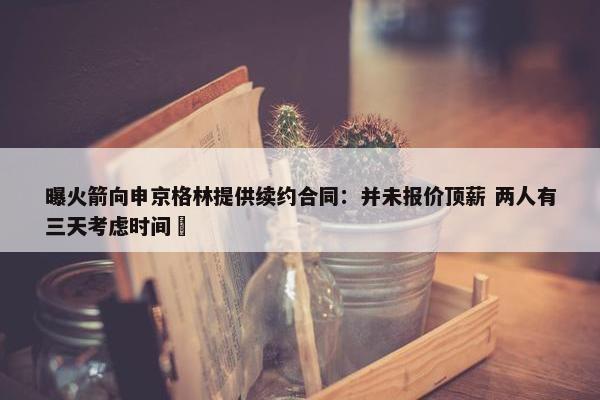 曝火箭向申京格林提供续约合同：并未报价顶薪 两人有三天考虑时间 