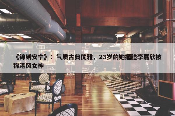 《锦绣安宁》：气质古典优雅，23岁的她撞脸李嘉欣被称港风女神