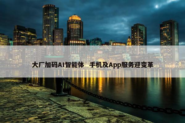 大厂加码AI智能体  手机及App服务迎变革