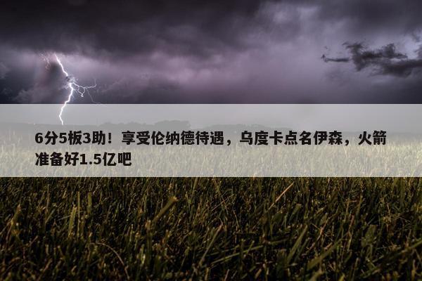 6分5板3助！享受伦纳德待遇，乌度卡点名伊森，火箭准备好1.5亿吧