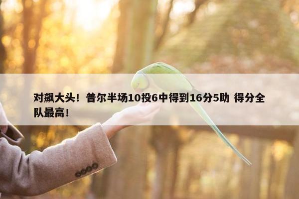 对飙大头！普尔半场10投6中得到16分5助 得分全队最高！