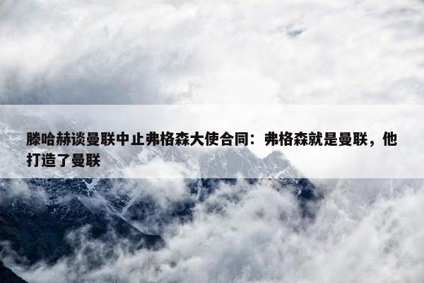 滕哈赫谈曼联中止弗格森大使合同：弗格森就是曼联，他打造了曼联