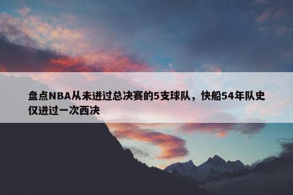 盘点NBA从未进过总决赛的5支球队，快船54年队史仅进过一次西决