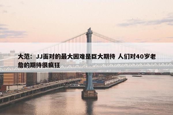 大范：JJ面对的最大困难是巨大期待 人们对40岁老詹的期待很疯狂