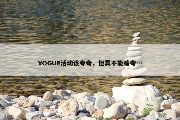 VOGUE活动该夸夸，但真不能瞎夸…