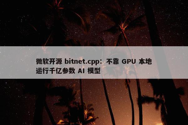 微软开源 bitnet.cpp：不靠 GPU 本地运行千亿参数 AI 模型