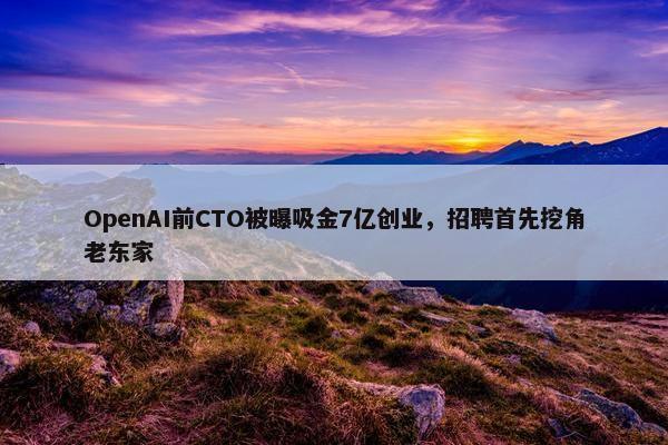 OpenAI前CTO被曝吸金7亿创业，招聘首先挖角老东家